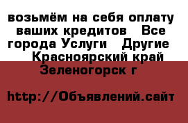 возьмём на себя оплату ваших кредитов - Все города Услуги » Другие   . Красноярский край,Зеленогорск г.